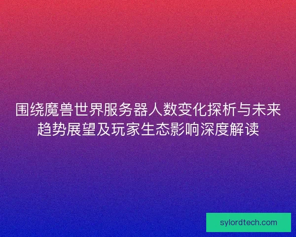 围绕魔兽世界服务器人数变化探析与未来趋势展望及玩家生态影响深度解读