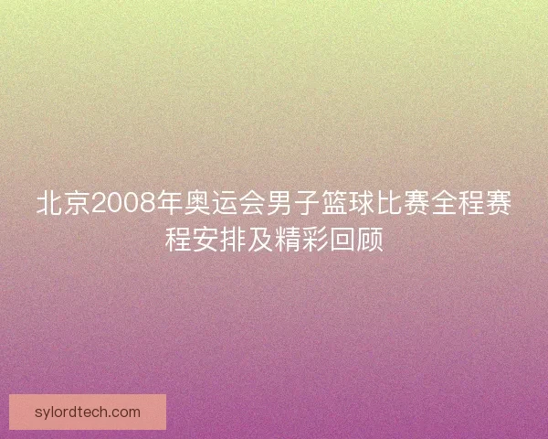 北京2008年奥运会男子篮球比赛全程赛程安排及精彩回顾