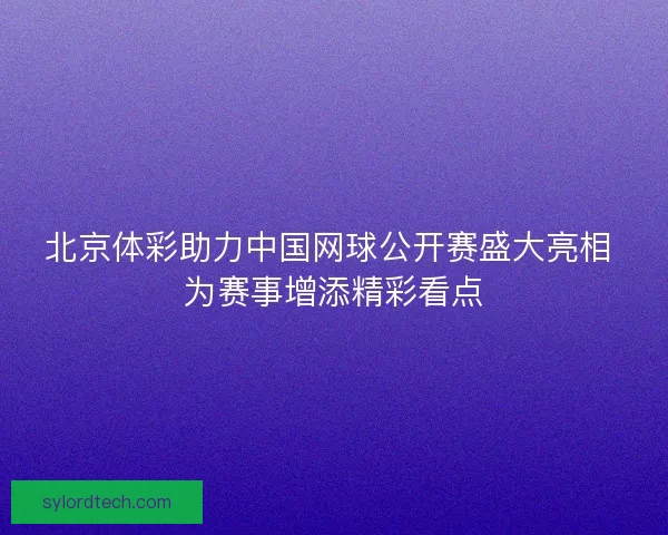 北京体彩助力中国网球公开赛盛大亮相 为赛事增添精彩看点