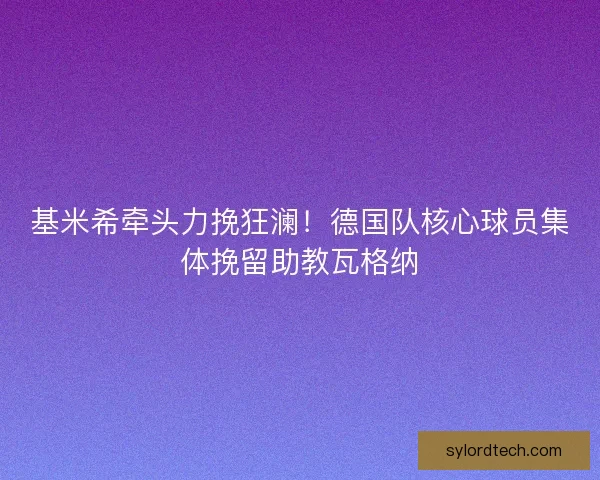 基米希牵头力挽狂澜！德国队核心球员集体挽留助教瓦格纳