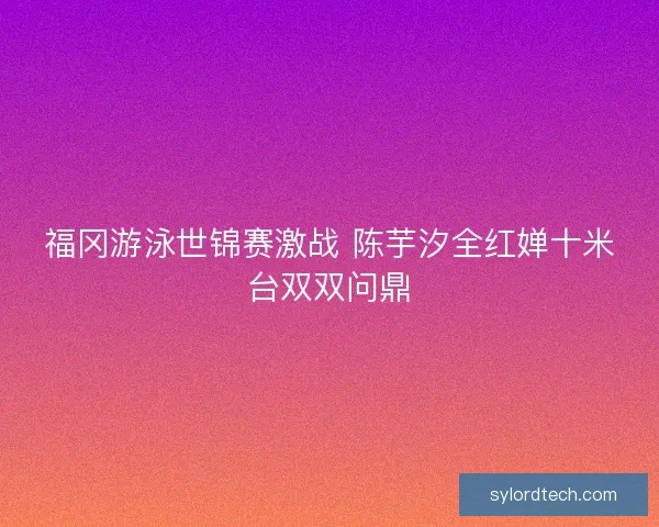福冈游泳世锦赛激战 陈芋汐全红婵十米台双双问鼎