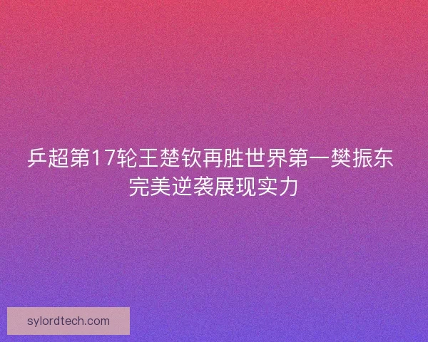 乒超第17轮王楚钦再胜世界第一樊振东 完美逆袭展现实力