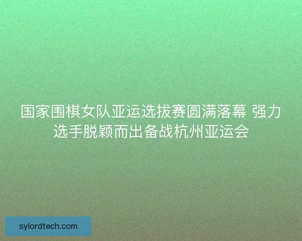 国家围棋女队亚运选拔赛圆满落幕 强力选手脱颖而出备战杭州亚运会 国家围棋女队亚运选拔赛圆满落幕 强力选手脱颖而出备战杭州亚运会