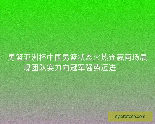 男篮亚洲杯中国男篮状态火热连赢两场展现团队实力向冠军强势迈进🏀🔥