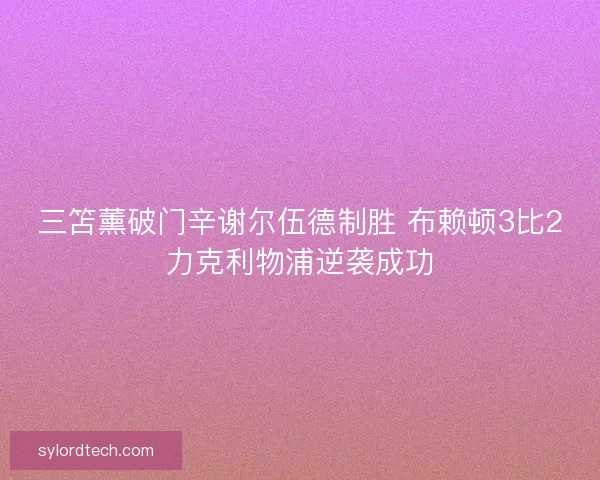 三笘薰破门辛谢尔伍德制胜 布赖顿3比2力克利物浦逆袭成功 三笘薰破门辛谢尔伍德制胜 布赖顿3比2力克利物浦逆袭成功