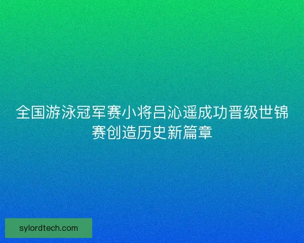 全国游泳冠军赛小将吕沁遥成功晋级世锦赛创造历史新篇章