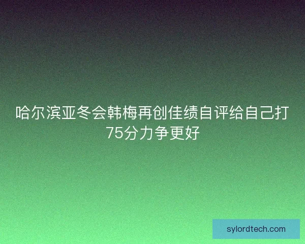 哈尔滨亚冬会韩梅再创佳绩自评给自己打75分力争更好 哈尔滨亚冬会韩梅再创佳绩自评给自己打75分力争更好