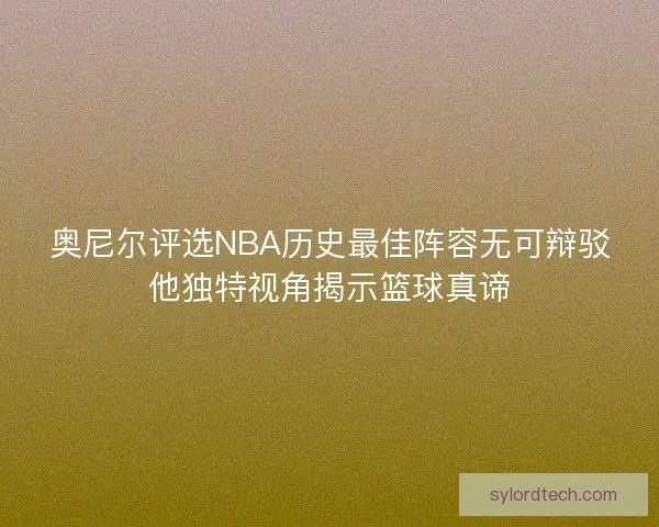奥尼尔评选NBA历史最佳阵容无可辩驳他独特视角揭示篮球真谛
