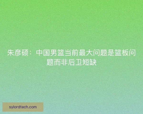 朱彦硕：中国男篮当前最大问题是篮板问题而非后卫短缺