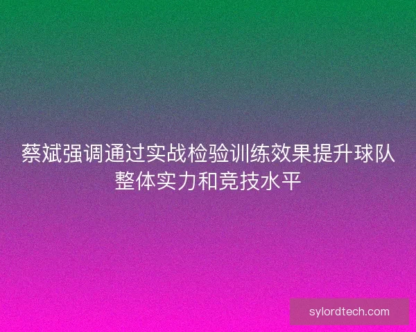 蔡斌强调通过实战检验训练效果提升球队整体实力和竞技水平