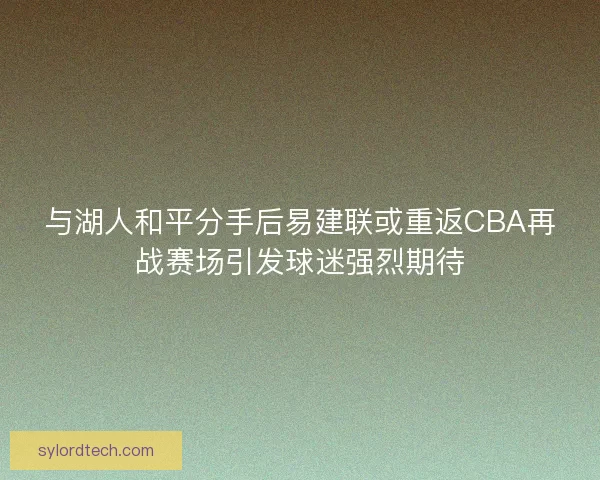 与湖人和平分手后易建联或重返CBA再战赛场引发球迷强烈期待