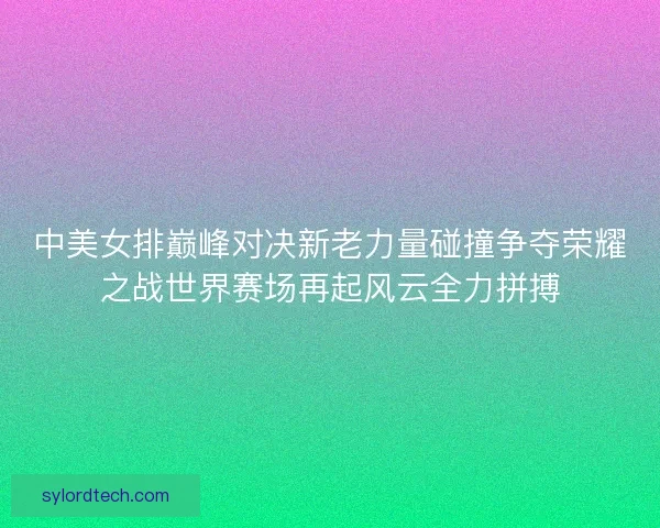 中美女排巅峰对决新老力量碰撞争夺荣耀之战世界赛场再起风云全力拼搏