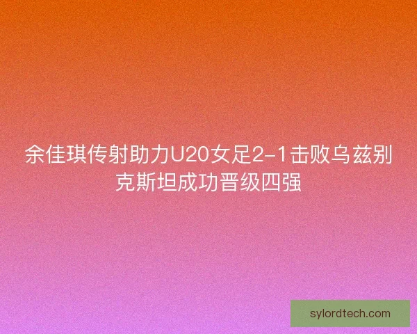 余佳琪传射助力U20女足2-1击败乌兹别克斯坦成功晋级四强