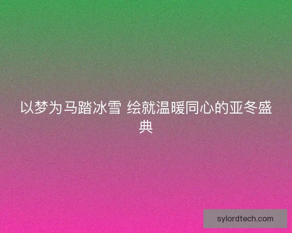 以梦为马踏冰雪 绘就温暖同心的亚冬盛典 以梦为马踏冰雪 绘就温暖同心的亚冬盛典