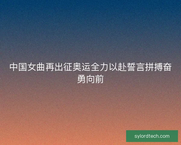中国女曲再出征奥运全力以赴誓言拼搏奋勇向前