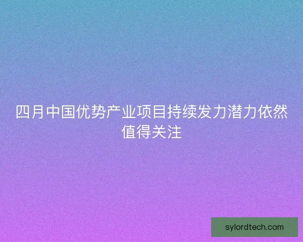 四月中国优势产业项目持续发力潜力依然值得关注 四月中国优势产业项目持续发力潜力依然值得关注