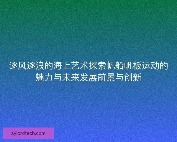 逐风逐浪的海上艺术探索帆船帆板运动的魅力与未来发展前景与创新