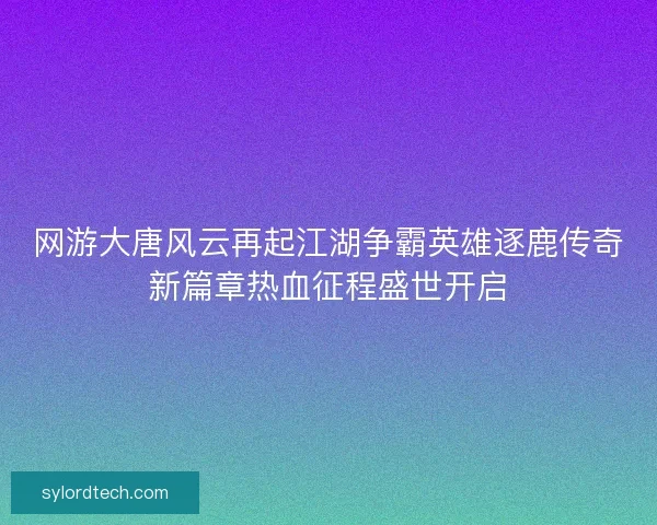 网游大唐风云再起江湖争霸英雄逐鹿传奇新篇章热血征程盛世开启 网游大唐风云再起江湖争霸英雄逐鹿传奇新篇章热血征程盛世开启