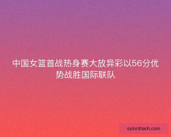 中国女篮首战热身赛大放异彩以56分优势战胜国际联队 中国女篮首战热身赛大放异彩以56分优势战胜国际联队
