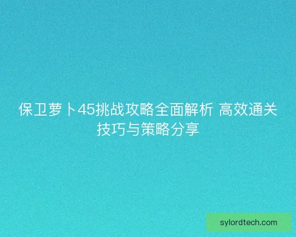 保卫萝卜45挑战攻略全面解析 高效通关技巧与策略分享 保卫萝卜45挑战攻略全面解析 高效通关技巧与策略分享