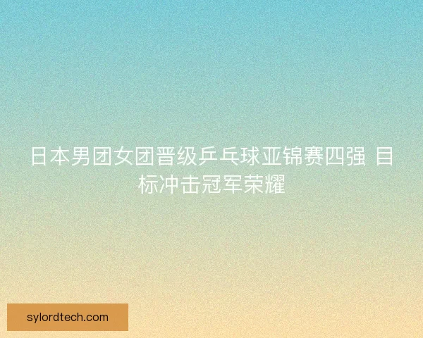 日本男团女团晋级乒乓球亚锦赛四强 目标冲击冠军荣耀 日本男团女团晋级乒乓球亚锦赛四强 目标冲击冠军荣耀