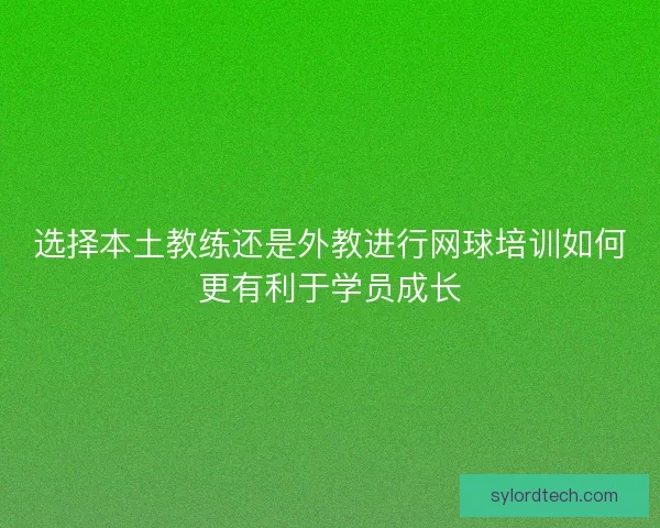 选择本土教练还是外教进行网球培训如何更有利于学员成长 选择本土教练还是外教进行网球培训如何更有利于学员成长