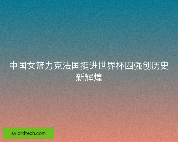 中国女篮力克法国挺进世界杯四强创历史新辉煌