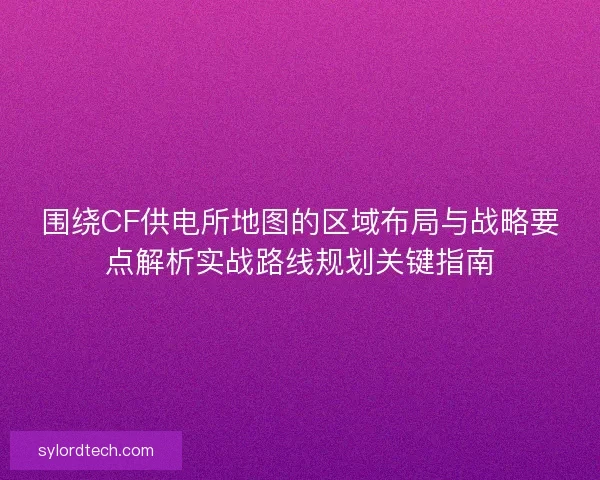 围绕CF供电所地图的区域布局与战略要点解析实战路线规划关键指南
