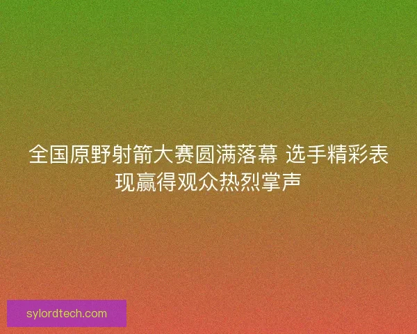 全国原野射箭大赛圆满落幕 选手精彩表现赢得观众热烈掌声 全国原野射箭大赛圆满落幕 选手精彩表现赢得观众热烈掌声