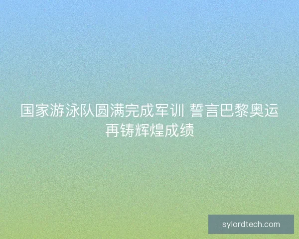 国家游泳队圆满完成军训 誓言巴黎奥运再铸辉煌成绩