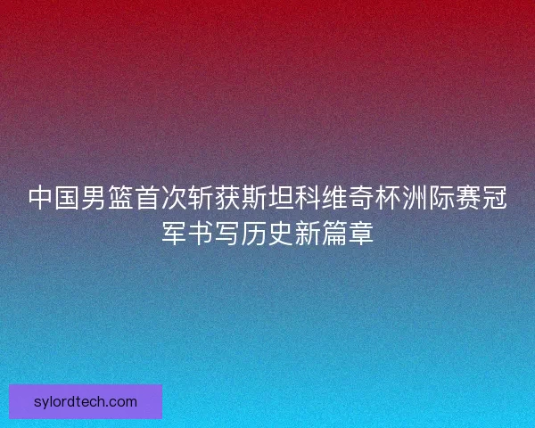 中国男篮首次斩获斯坦科维奇杯洲际赛冠军书写历史新篇章 中国男篮首次斩获斯坦科维奇杯洲际赛冠军书写历史新篇章