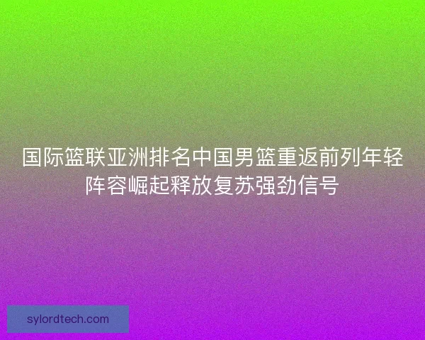 国际篮联亚洲排名中国男篮重返前列年轻阵容崛起释放复苏强劲信号 国际篮联亚洲排名中国男篮重返前列年轻阵容崛起释放复苏强劲信号
